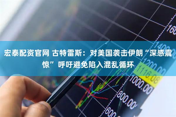 宏泰配资官网 古特雷斯：对美国袭击伊朗“深感震惊” 呼吁避免陷入混乱循环