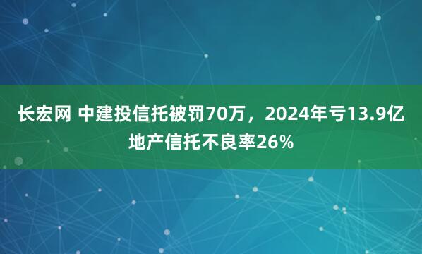 长宏网 中建投信托被罚70万，2024年亏13.9亿地产信托不良率26%