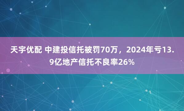 天宇优配 中建投信托被罚70万，2024年亏13.9亿地产信托不良率26%
