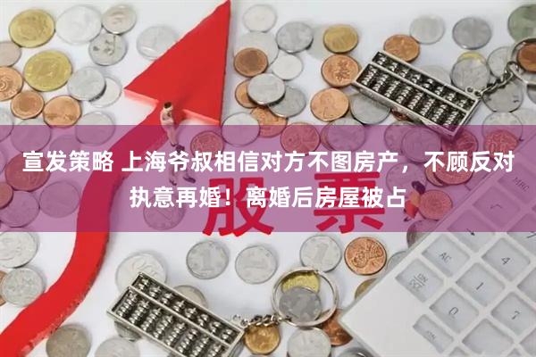宣发策略 上海爷叔相信对方不图房产，不顾反对执意再婚！离婚后房屋被占