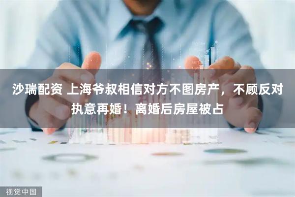 沙瑞配资 上海爷叔相信对方不图房产，不顾反对执意再婚！离婚后房屋被占