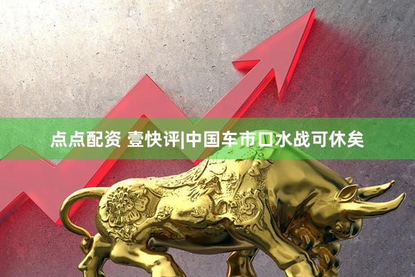 点点配资 壹快评|中国车市口水战可休矣