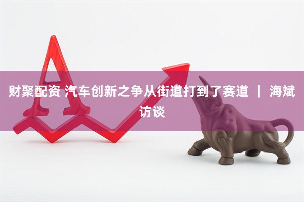 财聚配资 汽车创新之争从街道打到了赛道 ｜ 海斌访谈