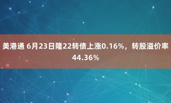 美港通 6月23日隆22转债上涨0.16%，转股溢价率44.36%