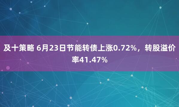 及十策略 6月23日节能转债上涨0.72%，转股溢价率41.47%