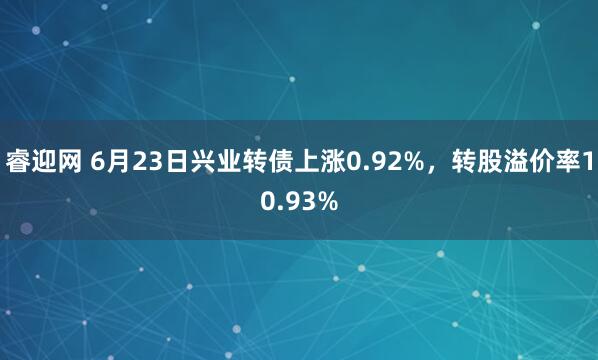 睿迎网 6月23日兴业转债上涨0.92%，转股溢价率10.93%