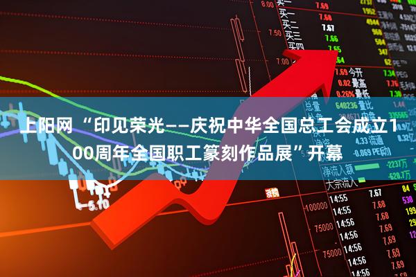 上阳网 “印见荣光——庆祝中华全国总工会成立100周年全国职工篆刻作品展”开幕