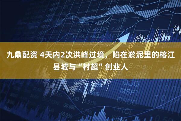 九鼎配资 4天内2次洪峰过境，陷在淤泥里的榕江县城与“村超”创业人