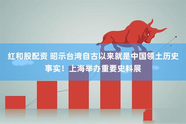 红和股配资 昭示台湾自古以来就是中国领土历史事实！上海举办重要史料展