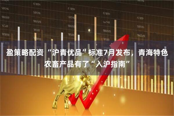 盈策略配资 “沪青优品”标准7月发布，青海特色农畜产品有了“入沪指南”