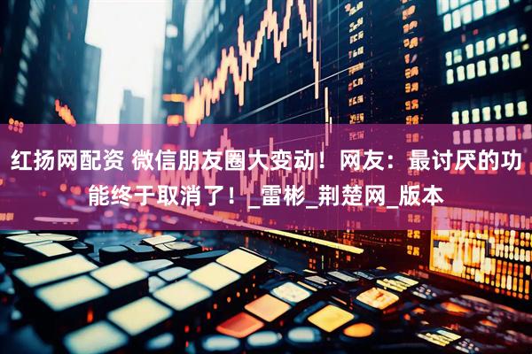 红扬网配资 微信朋友圈大变动！网友：最讨厌的功能终于取消了！_雷彬_荆楚网_版本