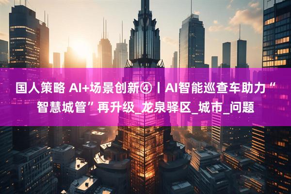 国人策略 AI+场景创新④丨AI智能巡查车助力“智慧城管”再升级_龙泉驿区_城市_问题