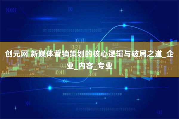 创元网 新媒体营销策划的核心逻辑与破局之道_企业_内容_专业