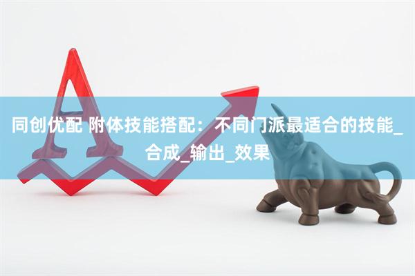 同创优配 附体技能搭配：不同门派最适合的技能_合成_输出_效果