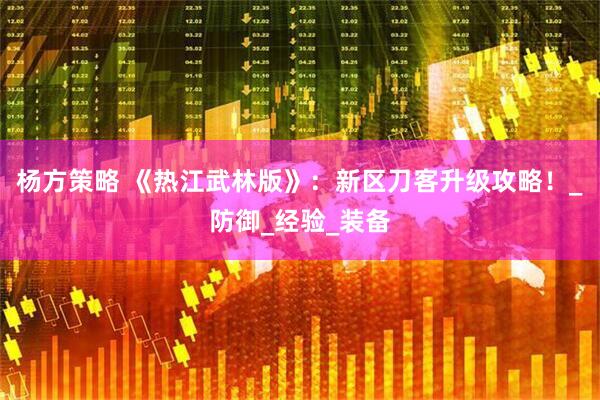杨方策略 《热江武林版》：新区刀客升级攻略！_防御_经验_装备
