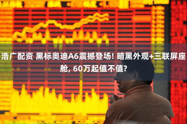 浩广配资 黑标奥迪A6震撼登场! 暗黑外观+三联屏座舱, 60万起值不值?