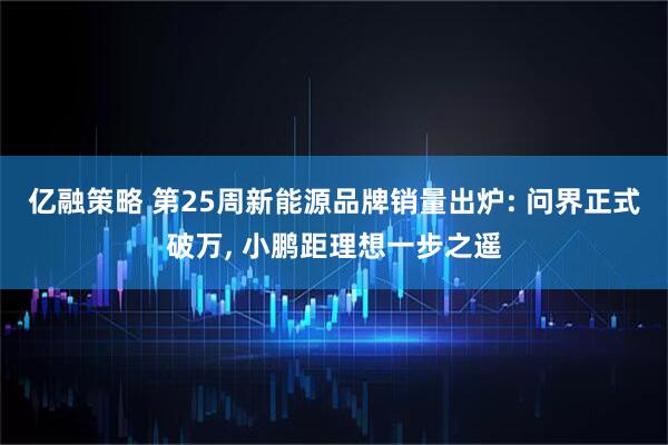 亿融策略 第25周新能源品牌销量出炉: 问界正式破万, 小鹏距理想一步之遥