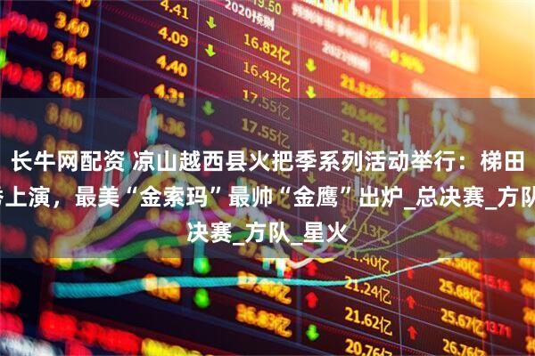 长牛网配资 凉山越西县火把季系列活动举行：梯田火把秀上演，最美“金索玛”最帅“金鹰”出炉_总决赛_方队_星火