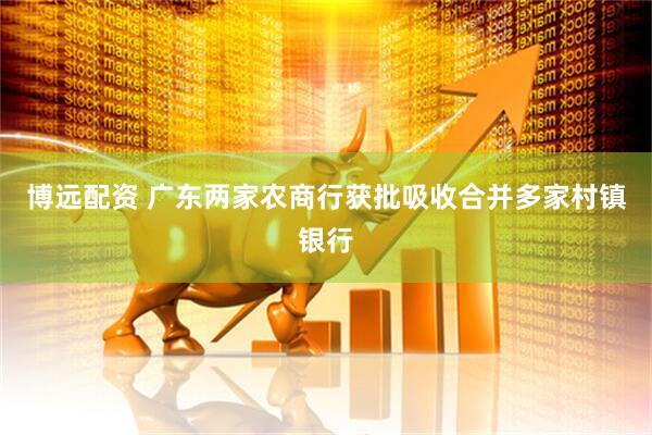 博远配资 广东两家农商行获批吸收合并多家村镇银行