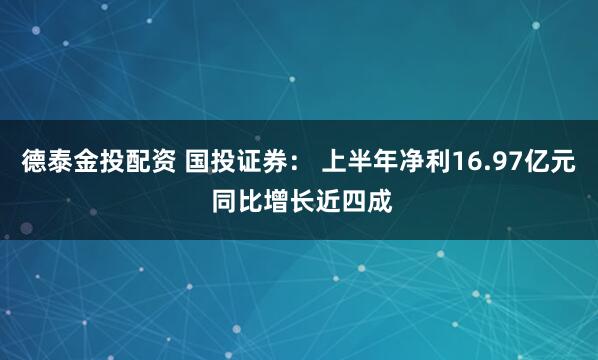 德泰金投配资 国投证券： 上半年净利16.97亿元 同比增长近四成