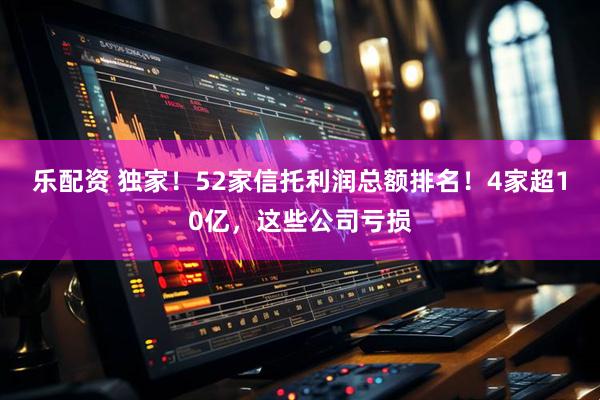乐配资 独家！52家信托利润总额排名！4家超10亿，这些公司亏损
