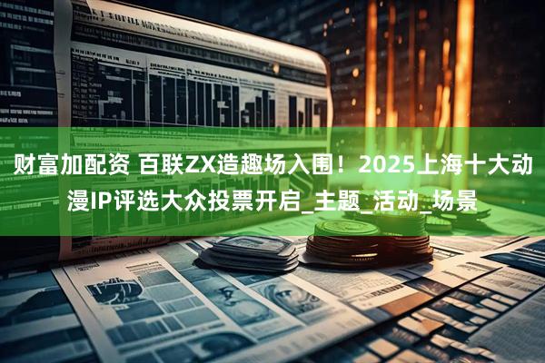财富加配资 百联ZX造趣场入围！2025上海十大动漫IP评选大众投票开启_主题_活动_场景