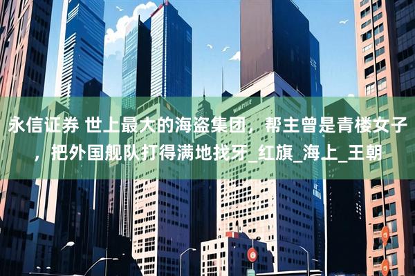 永信证券 世上最大的海盗集团，帮主曾是青楼女子，把外国舰队打得满地找牙_红旗_海上_王朝