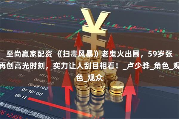 至尚赢家配资 《扫毒风暴》老鬼火出圈，59岁张世再创高光时刻，实力让人刮目相看！_卢少骅_角色_观众