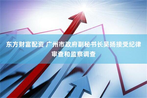 东方财富配资 广州市政府副秘书长吴扬接受纪律审查和监察调查
