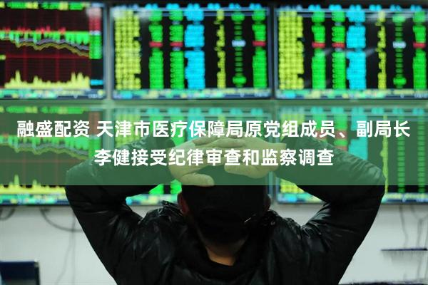 融盛配资 天津市医疗保障局原党组成员、副局长李健接受纪律审查和监察调查