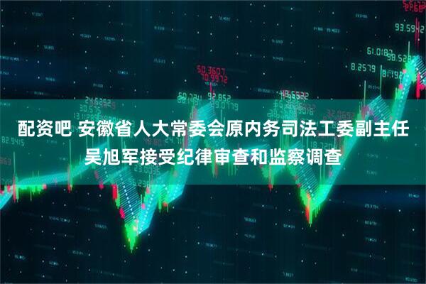 配资吧 安徽省人大常委会原内务司法工委副主任吴旭军接受纪律审查和监察调查