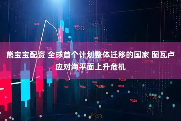 熊宝宝配资 全球首个计划整体迁移的国家 图瓦卢应对海平面上升危机