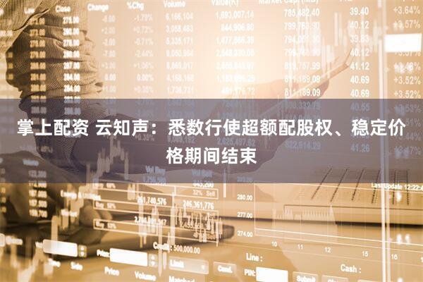 掌上配资 云知声：悉数行使超额配股权、稳定价格期间结束