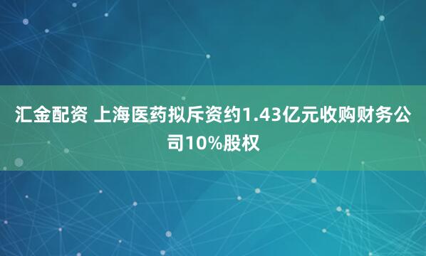 汇金配资 上海医药拟斥资约1.43亿元收购财务公司10%股权