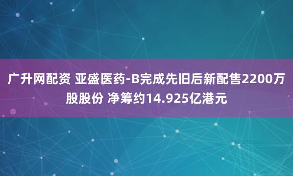 广升网配资 亚盛医药-B完成先旧后新配售2200万股股份 净筹约14.925亿港元