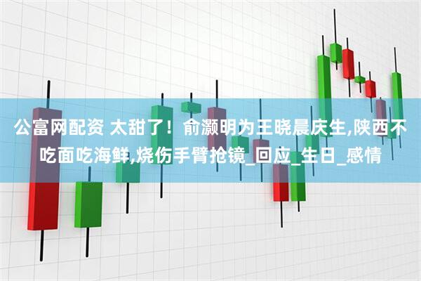 公富网配资 太甜了！俞灏明为王晓晨庆生,陕西不吃面吃海鲜,烧伤手臂抢镜_回应_生日_感情
