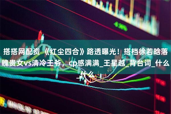搭搭网配资 《红尘四合》路透曝光！搭档徐若晗落魄贵女vs清冷王爷，cp感满满_王星越_背台词_什么