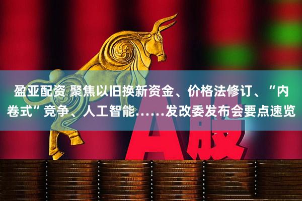 盈亚配资 聚焦以旧换新资金、价格法修订、“内卷式”竞争、人工智能……发改委发布会要点速览