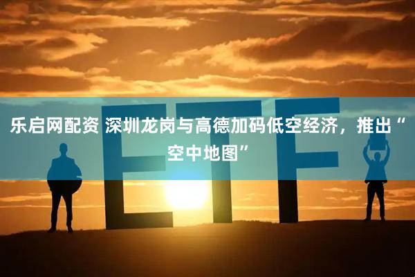 乐启网配资 深圳龙岗与高德加码低空经济，推出“空中地图”