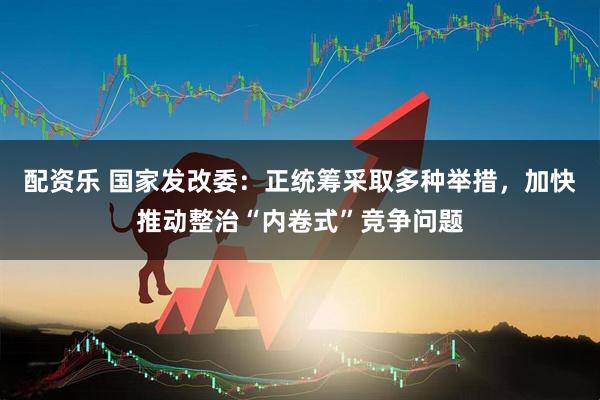 配资乐 国家发改委：正统筹采取多种举措，加快推动整治“内卷式”竞争问题