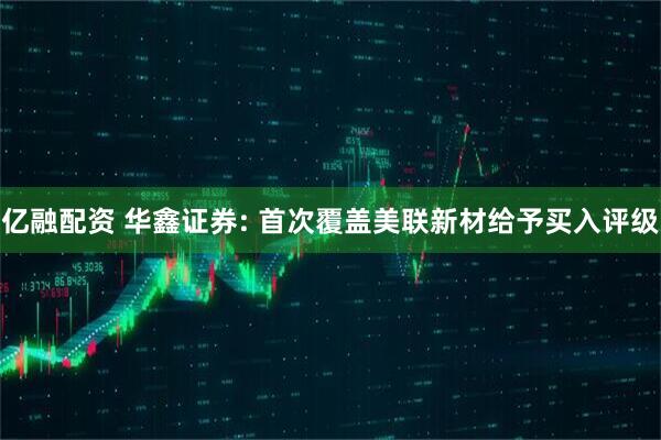 亿融配资 华鑫证券: 首次覆盖美联新材给予买入评级