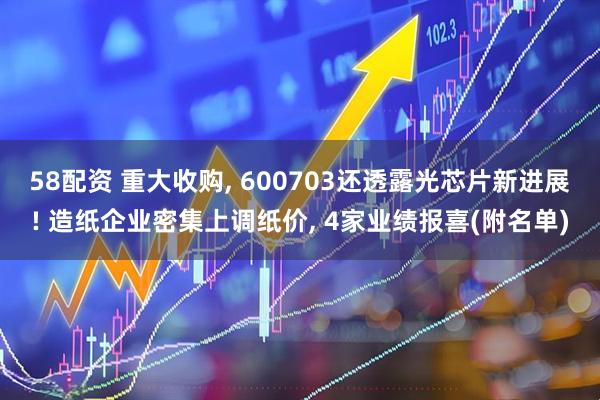 58配资 重大收购, 600703还透露光芯片新进展! 造纸企业密集上调纸价, 4家业绩报喜(附名单)