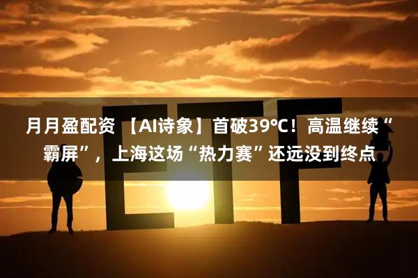 月月盈配资 【AI诗象】首破39℃！高温继续“霸屏”，上海这场“热力赛”还远没到终点