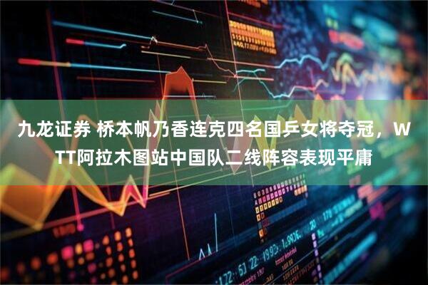 九龙证券 桥本帆乃香连克四名国乒女将夺冠，WTT阿拉木图站中国队二线阵容表现平庸