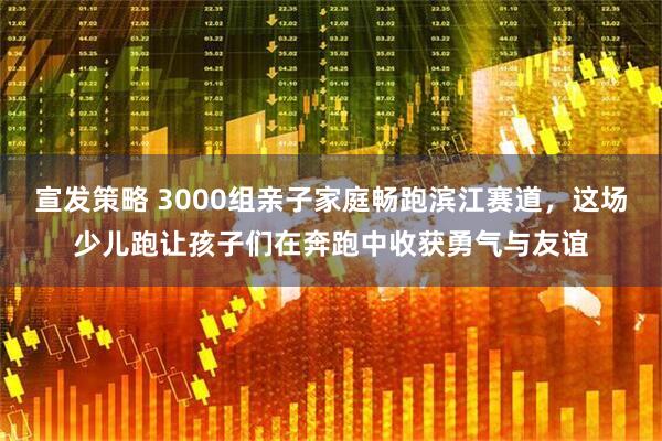 宣发策略 3000组亲子家庭畅跑滨江赛道，这场少儿跑让孩子们在奔跑中收获勇气与友谊
