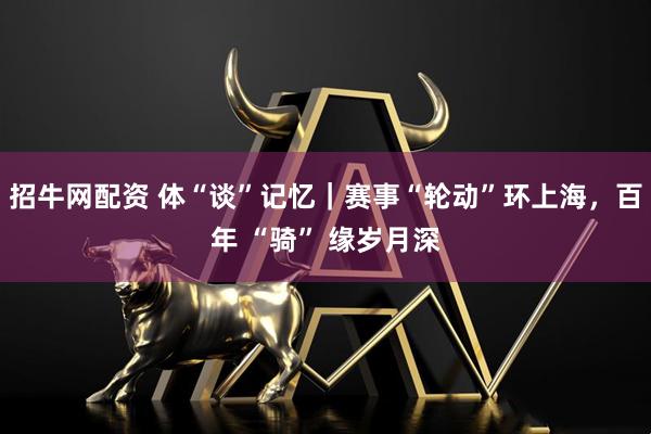 招牛网配资 体“谈”记忆｜赛事“轮动”环上海，百年 “骑” 缘岁月深