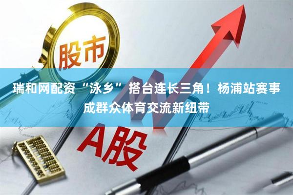 瑞和网配资 “泳乡” 搭台连长三角！杨浦站赛事成群众体育交流新纽带