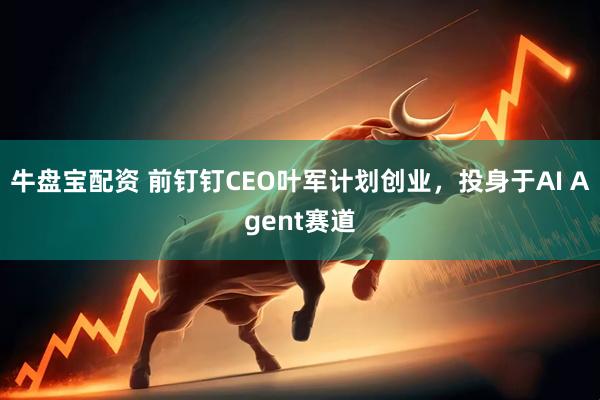 牛盘宝配资 前钉钉CEO叶军计划创业，投身于AI Agent赛道