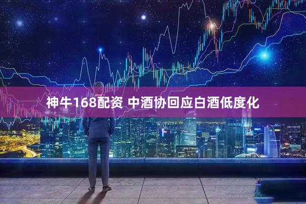 神牛168配资 中酒协回应白酒低度化