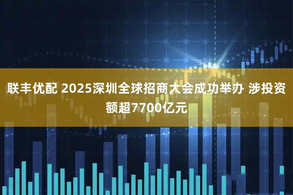 联丰优配 2025深圳全球招商大会成功举办 涉投资额超7700亿元